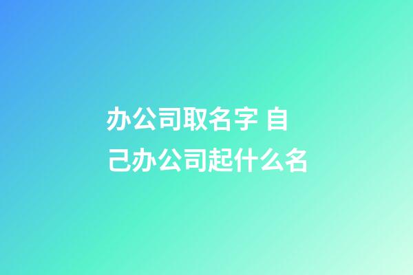 办公司取名字 自己办公司起什么名-第1张-公司起名-玄机派